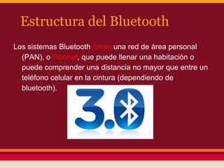 Estructura del Bluetooth
Los sistemas Bluetooth crean una red de área personal
(PAN), o Piconet, que puede llenar una habitación o
puede comprender una distancia no mayor que entre un
teléfono celular en la cintura (dependiendo de
bluetooth).

 