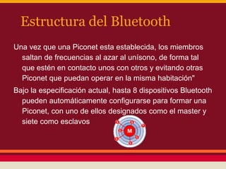 Estructura del Bluetooth
Una vez que una Piconet esta establecida, los miembros
saltan de frecuencias al azar al unísono, de forma tal
que estén en contacto unos con otros y evitando otras
Piconet que puedan operar en la misma habitación"
Bajo la especificación actual, hasta 8 dispositivos Bluetooth
pueden automáticamente configurarse para formar una
Piconet, con uno de ellos designados como el master y
siete como esclavos

 