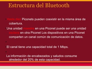 Estructura del Bluetooth
•Hasta diez Piconets pueden coexistir en la misma área de
cobertura.
•Una unidad maestra en una Piconet puede ser una unidad
esclava en otra Piconet Los dispositivos en una Piconet
comparten un canal común de comunicación de datos.
•
•El canal tiene una capacidad total de 1 Mbps.
•
La información de encabezados y saludos consume
alrededor del 20% de esta capacidad.

 