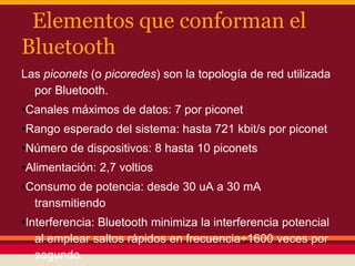 Elementos que conforman el
Bluetooth
Las piconets (o picoredes) son la topología de red utilizada
por Bluetooth.
•Canales máximos de datos: 7 por piconet
•Rango esperado del sistema: hasta 721 kbit/s por piconet
•Número de dispositivos: 8 hasta 10 piconets
•Alimentación: 2,7 voltios

•Consumo de potencia: desde 30 uA a 30 mA
transmitiendo
•Interferencia: Bluetooth minimiza la interferencia potencial
al emplear saltos rápidos en frecuencia÷1600 veces por
segundo.

 