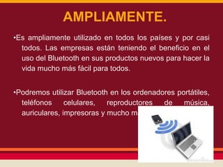 AMPLIAMENTE.
•Es ampliamente utilizado en todos los países y por casi
todos. Las empresas están teniendo el beneficio en el
uso del Bluetooth en sus productos nuevos para hacer la
vida mucho más fácil para todos.

•Podremos utilizar Bluetooth en los ordenadores portátiles,
teléfonos
celulares,
reproductores
de
música,
auriculares, impresoras y mucho más productos.

 