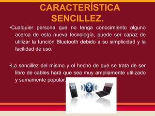 CARACTERÍSTICA
SENCILLEZ.
•Cualquier persona que no tenga conocimiento alguno
acerca de esta nueva tecnología, puede ser capaz de
utilizar la función Bluetooth debido a su simplicidad y la
facilidad de uso.
•La sencillez del mismo y el hecho de que se trata de ser
libre de cables hará que sea muy ampliamente utilizado
y sumamente popular.

 