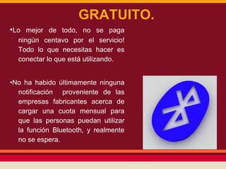 GRATUITO.
•Lo mejor de todo, no se paga
ningún centavo por el servicio!
Todo lo que necesitas hacer es
conectar lo que está utilizando.
•No ha habido últimamente ninguna
notificación proveniente de las
empresas fabricantes acerca de
cargar una cuota mensual para
que las personas puedan utilizar
la función Bluetooth, y realmente
no se espera.

 