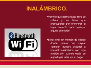 INALÁMBRICO.
•Permite que permanezca libre de
cables y no tiene que
preocuparse por encontrar el
lugar correcto para conectar
alguna extensión.
•Evita tener un montón de cables
donde quiera que vayas.
También puedes acceder a
internet inalámbrico con esta
función aún cuando estás en
algún lugar fuera de su hogar.

 