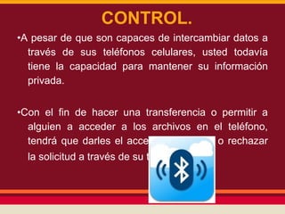 CONTROL.
•A pesar de que son capaces de intercambiar datos a
través de sus teléfonos celulares, usted todavía
tiene la capacidad para mantener su información
privada.
•Con el fin de hacer una transferencia o permitir a
alguien a acceder a los archivos en el teléfono,
tendrá que darles el acceso de aceptar o rechazar
la solicitud a través de su teléfono.

 