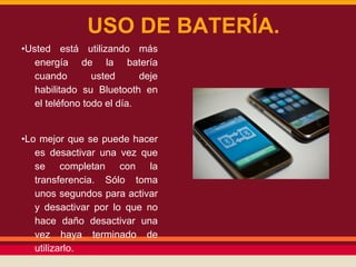USO DE BATERÍA.
•Usted está utilizando más
energía de la batería
cuando
usted
deje
habilitado su Bluetooth en
el teléfono todo el día.

•Lo mejor que se puede hacer
es desactivar una vez que
se completan con la
transferencia. Sólo toma
unos segundos para activar
y desactivar por lo que no
hace daño desactivar una
vez haya terminado de
utilizarlo.

 
