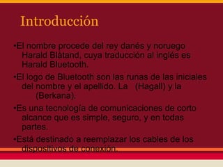 Introducción
•El nombre procede del rey danés y noruego
Harald Blåtand, cuya traducción al inglés es
Harald Bluetooth.
•El logo de Bluetooth son las runas de las iniciales
del nombre y el apellido. La (Hagall) y la
(Berkana).
•Es una tecnología de comunicaciones de corto
alcance que es simple, seguro, y en todas
partes.
•Está destinado a reemplazar los cables de los
dispositivos de conexión.

 