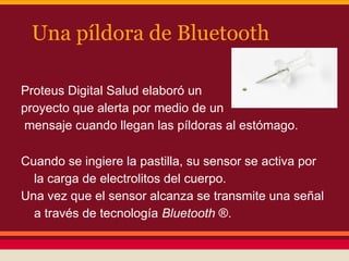 Una píldora de Bluetooth
Proteus Digital Salud elaboró ​un
proyecto que alerta por medio de un
mensaje cuando llegan las píldoras al estómago.
Cuando se ingiere la pastilla, su sensor se activa por
la carga de electrolitos del cuerpo.
Una vez que el sensor alcanza se transmite una señal
a través de tecnología Bluetooth ®.

 