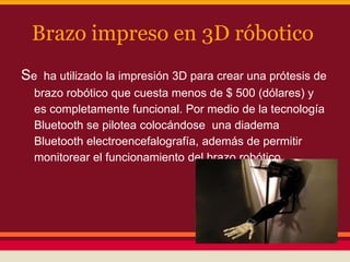 Brazo impreso en 3D róbotico
Se

ha utilizado la impresión 3D para crear una prótesis de
brazo robótico que cuesta menos de $ 500 (dólares) y
es completamente funcional. Por medio de la tecnología
Bluetooth se pilotea colocándose una diadema
Bluetooth electroencefalografía, además de permitir
monitorear el funcionamiento del brazo robótico

 