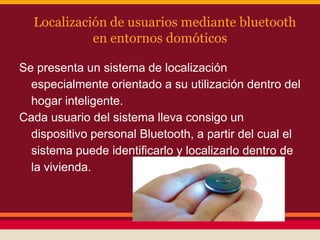 Localización de usuarios mediante bluetooth
en entornos domóticos
Se presenta un sistema de localización
especialmente orientado a su utilización dentro del
hogar inteligente.
Cada usuario del sistema lleva consigo un
dispositivo personal Bluetooth, a partir del cual el
sistema puede identificarlo y localizarlo dentro de
la vivienda.

 