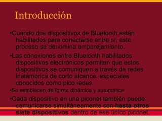 Introducción
•Cuando dos dispositivos de Bluetooth están
habilitados para conectarse entre sí, este
proceso se denomina emparejamiento.
•Las conexiones entre Bluetooth habilitados
dispositivos electrónicos permiten que estos
dispositivos se comuniquen a través de redes
inalámbrica de corto alcance, especiales
conocidos como pico redes.
•Se establecen de forma dinámica y automática.

•Cada dispositivo en una piconet también puede
comunicarse simultáneamente con hasta otros
siete dispositivos dentro de ese único piconet.

 