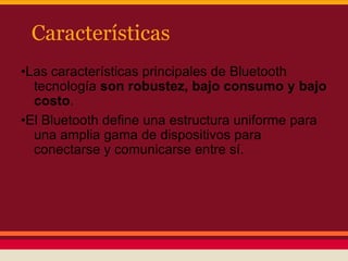 Características
•Las características principales de Bluetooth
tecnología son robustez, bajo consumo y bajo
costo.
•El Bluetooth define una estructura uniforme para
una amplia gama de dispositivos para
conectarse y comunicarse entre sí.

 