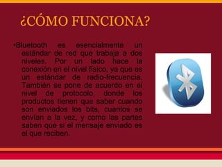¿CÓMO FUNCIONA?
•Bluetooth es esencialmente un
estándar de red que trabaja a dos
niveles. Por un lado hace la
conexión en el nivel físico, ya que es
un estándar de radio-frecuencia.
También se pone de acuerdo en el
nivel de protocolo, donde los
productos tienen que saber cuando
son enviados los bits, cuantos se
envían a la vez, y como las partes
saben que si el mensaje enviado es
el que reciben.

 