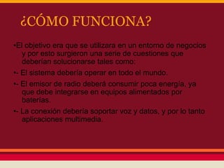 ¿CÓMO FUNCIONA?
•El objetivo era que se utilizara en un entorno de negocios
y por esto surgieron una serie de cuestiones que
deberían solucionarse tales como:
•- El sistema debería operar en todo el mundo.
•- El emisor de radio deberá consumir poca energía, ya
que debe integrarse en equipos alimentados por
baterías.
•- La conexión debería soportar voz y datos, y por lo tanto
aplicaciones multimedia.

 
