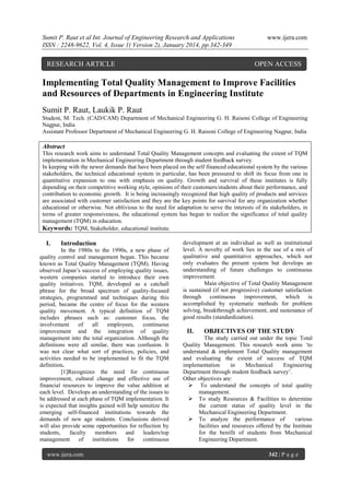 Sumit P. Raut et al Int. Journal of Engineering Research and Applications
ISSN : 2248-9622, Vol. 4, Issue 1( Version 2), January 2014, pp.342-349

RESEARCH ARTICLE

www.ijera.com

OPEN ACCESS

Implementing Total Quality Management to Improve Facilities
and Resources of Departments in Engineering Institute
Sumit P. Raut, Laukik P. Raut
Student, M. Tech. (CAD/CAM) Department of Mechanical Engineering G. H. Raisoni College of Engineering
Nagpur, India
Assistant Professor Department of Mechanical Engineering G. H. Raisoni College of Engineering Nagpur, India

Abstract
This research work aims to understand Total Quality Management concepts and evaluating the extent of TQM
implementation in Mechanical Engineering Department through student feedback survey.
In keeping with the newer demands that have been placed on the self financed educational system by the various
stakeholders, the technical educational system in particular, has been pressured to shift its focus from one in
quantitative expansion to one with emphasis on quality. Growth and survival of these institutes is fully
depending on their competitive working style, opinions of their customers/students about their performance, and
contribution to economic growth. It is being increasingly recognized that high quality of products and services
are associated with customer satisfaction and they are the key points for survival for any organization whether
educational or otherwise. Not oblivious to the need for adaptation to serve the interests of its stakeholders, in
terms of greater responsiveness, the educational system has begun to realize the significance of total quality
management (TQM) in education.
Keywords: TQM, Stakeholder, educational institute.

I.

Introduction

In the 1980s to the 1990s, a new phase of
quality control and management began. This became
known as Total Quality Management (TQM). Having
observed Japan‟s success of employing quality issues,
western companies started to introduce their own
quality initiatives. TQM, developed as a catchall
phrase for the broad spectrum of quality-focused
strategies, programmed and techniques during this
period, became the centre of focus for the western
quality movement. A typical definition of TQM
includes phrases such as: customer focus, the
involvement
of
all
employees,
continuous
improvement and the integration of quality
management into the total organization. Although the
definitions were all similar, there was confusion. It
was not clear what sort of practices, policies, and
activities needed to be implemented to fit the TQM
definition.
[1]Recognizes the need for continuous
improvement, cultural change and effective use of
financial resources to improve the value addition at
each level. Develops an understanding of the issues to
be addressed at each phase of TQM implementation. It
is expected that insights gained will help sensitize the
emerging self-financed institutions towards the
demands of new age students. Conclusions derived
will also provide some opportunities for reflection by
students,
faculty
members
and
leaders/top
management
of
institutions
for
continuous
www.ijera.com

development at an individual as well as institutional
level. A novelty of work lies in the use of a mix of
qualitative and quantitative approaches, which not
only evaluates the present system but develops an
understanding of future challenges to continuous
improvement.
Main objective of Total Quality Management
is sustained (if not progressive) customer satisfaction
through continuous improvement, which is
accomplished by systematic methods for problem
solving, breakthrough achievement, and sustenance of
good results (standardization).

II.

OBJECTIVES OF THE STUDY

The study carried out under the topic Total
Quality Management. This research work aims „to
understand & implement Total Quality management
and evaluating the extent of success of TQM
implementation
in
Mechanical
Engineering
Department through student feedback survey‟.
Other objectives are:
 To understand the concepts of total quality
management.
 To study Resources & Facilities to determine
the current status of quality level in the
Mechanical Engineering Department.
 To analyze the performance of
various
facilities and resources offered by the Institute
for the benifit of students from Mechanical
Engineering Department.
342 | P a g e

 
