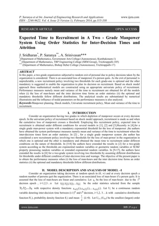 P. Saranya et al Int. Journal of Engineering Research and Applications
ISSN : 2248-9622, Vol. 4, Issue 2( Version 1), February 2014, pp.315-330

RESEARCH ARTICLE

www.ijera.com

OPEN ACCESS

Expected Time to Recruitment in A Two - Grade Manpower
System Using Order Statistics for Inter-Decision Times and
Attrition
J. Sridharan*, P. Saranya**, A. Srinivasan***
*

(Department of Mathematics, Government Arts College (Autonomous), Kumbakonam-1)
(Department of Mathematics, TRP Engineering College (SRM Group), Trichirappalli-105)
***
(Department of Mathematics, Bishop Heber College (Autonomous), Trichirappalli-17)
**

ABSTRACT
In this paper, a two-grade organization subjected to random exit of personal due to policy decisions taken by the
organization is considered. There is an associated loss of manpower if a person quits. As the exit of personnel is
unpredictable, a new recruitment policy involving two thresholds for each grade-one is optional and the other
mandatory is suggested to enable the organization to plan its decision on recruitment. Based on shock model
approach three mathematical models are constructed using an appropriate univariate policy of recruitment.
Performance measures namely mean and variance of the time to recruitment are obtained for all the models
when (i) the loss of man-hours and the inter decision time forms an order statistics (ii) the optional and
mandatory thresholds follow different distributions. The analytical results are substantiated by numerical
illustrations and the influence of nodal parameters on the performance measures is also analyzed.
Keywords-Manpower planning, Shock models, Univariate recruitment policy, Mean and variance of the time to
recruitment.

I. INTRODUCTION
Consider an organization having two grades in which depletion of manpower occurs at every decision
epoch. In the univariate policy of recruitment based on shock model approach, recruitment is made as and when
the cumulative loss of manpower crosses a threshold. Employing this recruitment policy, expected time to
recruitment is obtained under different conditions for several models in [1], [2] and [3].Recently in [4],for a
single grade man-power system with a mandatory exponential threshold for the loss of manpower ,the authors
have obtained the system performance measures namely mean and variance of the time to recruitment when the
inter-decision times form an order statistics .In [2] , for a single grade manpower system ,the author has
considered a new recruitment policy involving two thresholds for the loss of man-power in the organization in
which one is optional and the other is mandatory and obtained the mean time to recruitment under different
conditions on the nature of thresholds. In [5-8] the authors have extended the results in [2] for a two-grade
system according as the thresholds are exponential random variables or geometric random variables or SCBZ
property possessing random variables or extended exponential random variables. In [9-17], the authors have
extended the results in [4] for a two-grade system involving two thresholds by assuming different distributions
for thresholds under different condition of inter-decision time and wastage. The objective of the present paper is
to obtain the performance measures when (i) the loss of man-hours and the inter decision time forms an order
statistics (ii) the optional and mandatory thresholds follow different distributions.

II. MODEL DESCRIPTION AND ANALYSIS OF MODEL –I
Consider an organization taking decisions at random epoch in (0, ∞) and at every decision epoch a
random number of persons quit the organization. There is an associated loss of man-hours if a person quits. It is
assumed that the loss of man-hours are linear and cumulative. Let X i be the loss of man-hours due to the ith
decision epoch , i=1,2,3…n Let X 1, X 2, X 3,....X n  be the order statistics selected from the sample

X1, X 2 ,....X n with respective density functions

g x (1) (.), g x ( 2) (.),.... g x ( n ) (.) . Let Ui be a continuous random

variable denoting inter-decision time between (i-1)th and ith decision, i=1,2, 3….k with cumulative distribution
1
function F(.), probability density function f(.) and mean
(λ>0). Let U(1) (U(k)) be the smallest (largest) order

www.ijera.com

315 | P a g e

 