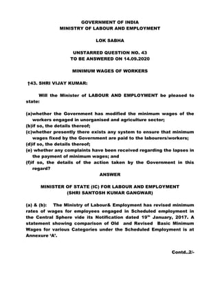 GOVERNMENT OF INDIA
MINISTRY OF LABOUR AND EMPLOYMENT
LOK SABHA
UNSTARRED QUESTION NO. 43
TO BE ANSWERED ON 14.09.2020
MINIMUM WAGES OF WORKERS
†43. SHRI VIJAY KUMAR:
Will the Minister of LABOUR AND EMPLOYMENT be pleased to
state:
(a)whether the Government has modified the minimum wages of the
workers engaged in unorganised and agriculture sector;
(b)if so, the details thereof;
(c)whether presently there exists any system to ensure that minimum
wages fixed by the Government are paid to the labourers/workers;
(d)if so, the details thereof;
(e) whether any complaints have been received regarding the lapses in
the payment of minimum wages; and
(f)if so, the details of the action taken by the Government in this
regard?
ANSWER
MINISTER OF STATE (IC) FOR LABOUR AND EMPLOYMENT
(SHRI SANTOSH KUMAR GANGWAR)
(a) & (b): The Ministry of Labour& Employment has revised minimum
rates of wages for employees engaged in Scheduled employment in
the Central Sphere vide its Notification dated 19th
January, 2017. A
statement showing comparison of Old and Revised Basic Minimum
Wages for various Categories under the Scheduled Employment is at
Annexure ‘A’.
Contd..2/-
 