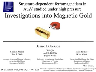 Structure-dependent ferromagnetism in Au 4 V studied under high pressure Investigations into Magnetic Gold D. D. Jackson  et al. , PRB  74 , 174401, 2006 This work was performed under the auspices of the U.S. Department of Energy by University of California, Lawrence Livermore National Laboratory under Contract W-7405-Eng-48. Lawrence Livermore National Laboratory University of California Livermore, CA 94550 Damon D Jackson Chantel Aracne Sam T. Weir Wei Qiu Joel D. Griffith Yogesh Vohra University of Alabama at Birmingham Department of Physics Birmingham, AL 35294 Jason Jeffries * Brian Maple University of California, San Diego Department of Physics San Diego, CA 92093 * Now at LLNL 