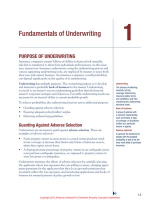 1
1.3
Fundamentals of Underwriting
Purpose of Underwriting
Insurance companies assume billions of dollars in financial risk annually,
risk that is transferred to them from individuals and businesses via the insur-
ance transaction. Insurance underwriters, using the underwriting process and
various supporting underwriting tools, are employed by insurers to assess both
their new and current business. An insurance company’s overall profitability
can depend significantly on the quality of its underwriting.
Underwriting has multiple purposes. The overarching purpose is to develop
and maintain a profitable book of business for the insurer. Underwriting
is crucial to an insurer’s success; underwriting goals flow directly from the
insurer’s corporate strategies and objectives. Favorable underwriting results are
necessary for an insurer’s ability to sustain profitable growth.
To achieve profitability, the underwriting function serves additional purposes:
•	 Guarding against adverse selection
•	 Ensuring adequate policyholders’ surplus
•	 Enforcing underwriting guidelines
Guarding Against Adverse Selection
Underwriters are an insurer’s guard against adverse selection. These are
examples of adverse selection:
•	 Some property owners in areas prone to coastal storms purchase wind-
storm coverage or increase their limits only before a hurricane season,
when they expect severe losses.
•	 A disproportionate percentage of property owners in an earthquake-prone
zone purchase earthquake insurance, as compared to property owners in
areas less prone to earthquakes.
Underwriters minimize the effects of adverse selection by carefully selecting
the applicants whose loss exposures they are willing to insure, charging appro-
priate premiums for the applicants that they do accept with premiums that
accurately reflect the loss exposures, and monitoring applications and books of
business for unusual patterns of policy growth or loss.
Underwriting
The process of selecting
insureds, pricing
coverage, determining
insurance policy terms
and conditions, and then
monitoring the underwriting
decisions made.
Book of business
A group of policies with
a common characteristic,
such as territory or type
of coverage, or all policies
written by a particular
insurer or agency.
Adverse selection
In general, the tendency for
people with the greatest
probability of loss to be the
ones most likely to purchase
insurance.
Copyright 2012 American Institute For Chartered Property Casualty Underwriters
 