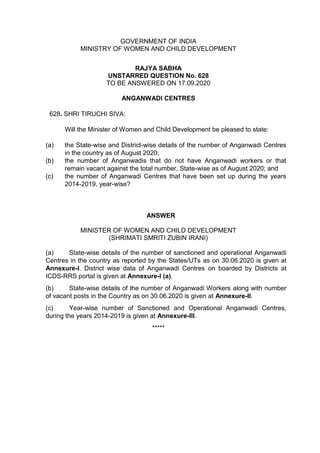 GOVERNMENT OF INDIA
MINISTRY OF WOMEN AND CHILD DEVELOPMENT
RAJYA SABHA
UNSTARRED QUESTION No. 628
TO BE ANSWERED ON 17.09.2020
ANGANWADI CENTRES
628. SHRI TIRUCHI SIVA:
Will the Minister of Women and Child Development be pleased to state:
(a) the State-wise and District-wise details of the number of Anganwadi Centres
in the country as of August 2020;
(b) the number of Anganwadis that do not have Anganwadi workers or that
remain vacant against the total number, State-wise as of August 2020; and
(c) the number of Anganwadi Centres that have been set up during the years
2014-2019, year-wise?
ANSWER
MINISTER OF WOMEN AND CHILD DEVELOPMENT
(SHRIMATI SMRITI ZUBIN IRANI)
(a) State-wise details of the number of sanctioned and operational Anganwadi
Centres in the country as reported by the States/UTs as on 30.06.2020 is given at
Annexure-I. District wise data of Anganwadi Centres on boarded by Districts at
ICDS-RRS portal is given at Annexure-I (a).
(b) State-wise details of the number of Anganwadi Workers along with number
of vacant posts in the Country as on 30.06.2020 is given at Annexure-II.
(c) Year-wise number of Sanctioned and Operational Anganwadi Centres,
during the years 2014-2019 is given at Annexure-III.
*****
 