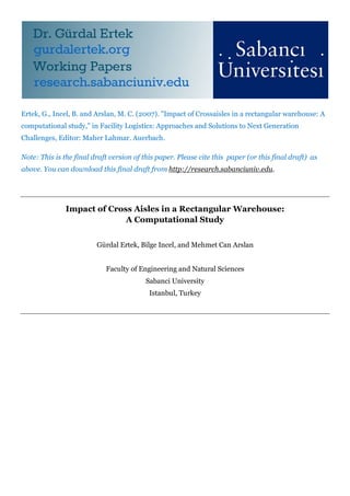 Ertek, G., Incel, B. and Arslan, M. C. (2007). "Impact of Crossaisles in a rectangular warehouse: A
computational study," in Facility Logistics: Approaches and Solutions to Next Generation
Challenges, Editor: Maher Lahmar. Auerbach.

Note: This is the final draft version of this paper. Please cite this paper (or this final draft) as
above. You can download this final draft from http://research.sabanciuniv.edu.




               Impact of Cross Aisles in a Rectangular Warehouse:
                             A Computational Study


                         Gürdal Ertek, Bilge Incel, and Mehmet Can Arslan


                            Faculty of Engineering and Natural Sciences
                                          Sabanci University
                                           Istanbul, Turkey
 