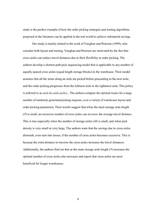 9
study is the perfect example of how the order picking strategies and routing algorithms
proposed in the literature can be applied in the real world to achieve substantial savings.
Our study is mainly related to the work of Vaughan and Petersen (1999), who
consider both layout and routing. Vaughan and Petersen are motivated by the fact that
cross aisles can reduce travel distances due to their flexibility in order picking. The
authors develop a shortest path pick sequencing model that is applicable to any number of
equally spaced cross aisles (equal length storage blocks) in the warehouse. Their model
assumes that all the items along an aisle are picked before proceeding to the next aisle,
and the order picking progresses from the leftmost aisle to the rightmost aisle. This policy
is referred to as aisle-by-aisle policy. The authors compute the optimal routes for a large
number of randomly generated picking requests, over a variety of warehouse layout and
order picking parameters. Their results suggest that when the main storage aisle length
(T) is small, an excessive number of cross aisles can increase the average travel distance.
This is true especially when the number of storage aisles (M) is small, and when pick
density is very small or very large. The authors warn that the savings due to cross aisles
diminish, even turn into losses, if the number of cross aisles becomes excessive. This is
because the extra distance to traverse the cross aisles increases the travel distances.
Additionally, the authors find out that as the main storage aisle length (T) increases the
optimal number of cross aisles also increases and report that cross aisles are most
beneficial for longer warehouses.
 