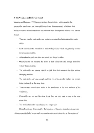 10
3. The Vaughan and Petersen Model
Vaughan and Petersen (1999) assume certain characteristics with respect to the
rectangular warehouses and order picking policies. Since our study is built on their
model, which we will refer to as the V&P model, these assumptions are also valid for our
model:
 There are parallel main aisles and products are stored on both sides of the main
aisles.
 Each order includes a number of items to be picked, which are generally located
in various main aisles.
 All stocks of a particular item are stored in a single location.
 Order pickers can traverse the aisles in both directions and change directions
within the main aisles.
 The main aisles are narrow enough to pick from both sides of the aisle without
changing position.
 The main aisles are wide enough such that two or more order pickers can operate
in the main aisle at the same time.
 There are two natural cross aisles in the warehouse, at the head and rear of the
warehouse.
 Cross aisles are not used to store items; they are only used to pass to the next
main aisle.
 The items of an order are collected in a single tour.
Block lengths are determined by the locations of the cross aisles that divide main
aisles perpendicularly. In our study, the number of cross aisles refers to the number of
 
