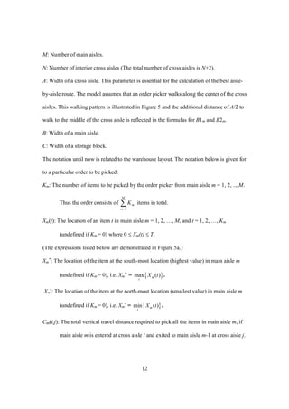 12
M: Number of main aisles.
N: Number of interior cross aisles (The total number of cross aisles is N+2).
A: Width of a cross aisle. This parameter is essential for the calculation of the best aisle-
by-aisle route. The model assumes that an order picker walks along the center of the cross
aisles. This walking pattern is illustrated in Figure 5 and the additional distance of A/2 to
walk to the middle of the cross aisle is reflected in the formulas for B1m and B2m.
B: Width of a main aisle.
C: Width of a storage block.
The notation until now is related to the warehouse layout. The notation below is given for
to a particular order to be picked:
Km: The number of items to be picked by the order picker from main aisle m = 1, 2, .., M.
Thus the order consists of 
M
m
mK
1
items in total.
Xm(t): The location of an item t in main aisle m = 1, 2, …, M, and t = 1, 2, …, Km
(undefined if Km = 0) where 0  Xm(t)  T.
(The expressions listed below are demonstrated in Figure 5a.)
Xm
+
: The location of the item at the south-most location (highest value) in main aisle m
(undefined if Km = 0), i.e. Xm
+
=  max ( )m
t
X t .
Xm
-
: The location of the item at the north-most location (smallest value) in main aisle m
(undefined if Km = 0), i.e. Xm
-
=  min ( )m
t
X t .
Cm(i,j): The total vertical travel distance required to pick all the items in main aisle m, if
main aisle m is entered at cross aisle i and exited to main aisle m-1 at cross aisle j.
 