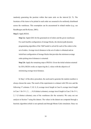 18
randomly generating the position within that main aisle on the interval [0, T). The
locations of the items to be picked in each order are assumed to be uniformly distributed
across the warehouse. This assumption can be encountered in related studies (e.g.; see
Roodbergen and De Koster, 2001).
Step 2: Apply RGSA.
Step 2.a: Apply GSA for the generated set of orders and the given warehouse:
For each feasible configuration of storage blocks, the shortest path dynamic
programming algorithm of the V&P model is solved for each of the orders in the
set of orders. Average travel distances in the set of orders is obtained and an
initial best configuration of storage blocks that provides the minimum average
order picking travel distances is returned.
Step 2.b: Apply the remaining steps of RGSA: Given the initial solution returned
by GSA, RGSA works on improving the Li values with the objective of
minimizing average travel distance.
In Step 1 of the above procedure, the seed used to generate the random numbers is
always chosen the same. The result of the experiments is a dataset with 396 rows and the
following 17 columns: T, M, N, D, average travel length in Case 0, average travel length
in Case 1 for N=1, 2, …, 8 (8 distinct columns), average travel length in Case 2 for N=1,
2, 3 (3 distinct columns), area of the warehouse (for the scenario). We carry out our
analysis in Section 7 using this dataset. The values in the dataset are computed through a
heuristic algorithm (which is not optimal) and through Monte Carlo simulation. Since we
 