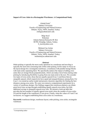 1
Impact of Cross Aisles in a Rectangular Warehouse: A Computational Study
Gürdal Ertek1
Sabancı University
Faculty of Engineering and Natural Sciences
Orhanlı, Tuzla, 34956, Istanbul, Turkey
ertekg@sabanciuniv.edu
Bilge Incel
Roketsan
Ankara-Samsun Karayolu 40. Km
06780, Elmadağ, Ankara, Turkey
b_incel@yahoo.com
Mehmet Can Arslan
Sabancı University
Faculty of Engineering and Natural Sciences
Orhanlı, Tuzla, 34956, Istanbul, Turkey
mehmeta@su.sabanciuniv.edu
Abstract
Order picking is typically the most costly operation in a warehouse and traveling is
typically the most time consuming task within order picking. In this study we focus on
the layout design for a rectangular warehouse, a warehouse with parallel storage blocks
with main aisles separating them. We specifically analyze the impact of adding cross
aisles that cut storage blocks perpendicularly, which can reduce travel times during order
picking by introducing flexibility in going from one main aisle to the next. We consider
two types of cross aisles, those that are equally spaced (Case 1) and those that are
unequally spaced, which respectively have equal and unequal distances among them. For
Case 2, we extend an earlier model and present a heuristic algorithm for finding the best
distances among cross aisles. We carry out extensive computational experiments for a
variety of warehouse designs. Our findings suggest that warehouse planners can obtain
great travel time savings through establishing equally spaced cross aisles, but little
additional savings in unequally-spaced cross isles. We present a look-up table that
provides the best number of equally spaced cross aisles when the number of cross aisles
(N) and the length of the warehouse (T) are given. Finally, when the values of N and T are
not known, we suggest establishing three cross aisles in a warehouse.
Keywords: warehouse design, warehouse layout, order picking, cross aisles, rectangular
warehouse.
1
Corresponding author
 