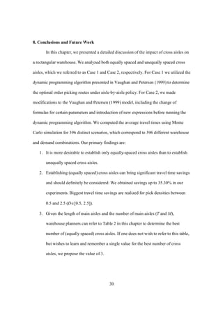 30
8. Conclusions and Future Work
In this chapter, we presented a detailed discussion of the impact of cross aisles on
a rectangular warehouse. We analyzed both equally spaced and unequally spaced cross
aisles, which we referred to as Case 1 and Case 2, respectively. For Case 1 we utilized the
dynamic programming algorithm presented in Vaughan and Petersen (1999) to determine
the optimal order picking routes under aisle-by-aisle policy. For Case 2, we made
modifications to the Vaughan and Petersen (1999) model, including the change of
formulas for certain parameters and introduction of new expressions before running the
dynamic programming algorithm. We computed the average travel times using Monte
Carlo simulation for 396 distinct scenarios, which correspond to 396 different warehouse
and demand combinations. Our primary findings are:
1. It is more desirable to establish only equally-spaced cross aisles than to establish
unequally spaced cross aisles.
2. Establishing (equally spaced) cross aisles can bring significant travel time savings
and should definitely be considered: We obtained savings up to 35.30% in our
experiments. Biggest travel time savings are realized for pick densities between
0.5 and 2.5 (D[0.5, 2.5]).
3. Given the length of main aisles and the number of main aisles (T and M),
warehouse planners can refer to Table 2 in this chapter to determine the best
number of (equally spaced) cross aisles. If one does not wish to refer to this table,
but wishes to learn and remember a single value for the best number of cross
aisles, we propose the value of 3.
 