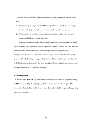 31
There are several directions for future research relating to our study. Below we list
two:
1. It is necessary to design faster and better algorithms to identify the best storage
block lengths (Li) in Case 2, and to validate further our first conclusion.
2. It is important to test the robustness of our conclusions under other demand
patterns and different routing heuristics.
Our study contributes to the research and practice of warehouse planning / facility
logistics by providing actionable insights regarding cross aisles. There is a great potential
for research that attempts to solve warehousing problems that require taking
interdependent decisions at different time horizons; for example at both strategic and
operational levels. Finally, we suggest the adoption of data analysis techniques from the
field of information visualization for discovering knowledge hidden in experimental and
empirical data related to warehouse planning.
Acknowledgements
The authors thank Kemal Kılıç at Sabancı University for his extensive help in reviewing
the M.S. thesis of Bilge Incel (Küçük), which in time turned into this chapter. The
authors also thank Ş. İlker Birbil for reviewing the final draft of the paper and suggesting
many improvements.
 