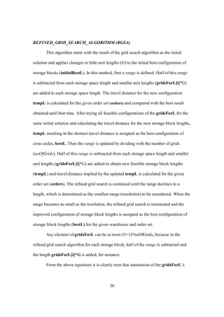 36
REFINED_GRID_SEARCH_ALGORITHM (RGSA)
This algorithm starts with the result of the grid search algorithm as the initial
solution and applies changes in little unit lengths (G) to the initial best configuration of
storage blocks (initialBestL). In this method, first a range is defined. Half of this range
is subtracted from each storage space length and smaller unit lengths (gridsForL[i]*G)
are added to each storage space length. The travel distance for the new configuration
tempL is calculated for the given order set (orders) and compared with the best result
obtained until that time. After trying all feasible configurations of the gridsForL for the
same initial solution and calculating the travel distance for the new storage block lengths,
tempL resulting in the shortest travel distance is assigned as the best configuration of
cross aisles, bestL. Then the range is updated by dividing with the number of grids
(noOfGrids). Half of this range is subtracted from each storage space length and smaller
unit lengths (gridsForL[i]*G) are added to obtain new feasible storage block lengths
(tempL) and travel distance implied by the updated tempL is calculated for the given
order set (orders). The refined grid search is continued until the range declines to a
length, which is determined as the smallest range (resolution) to be considered. When the
range becomes as small as the resolution, the refined grid search is terminated and the
improved configuration of storage block lengths is assigned as the best configuration of
storage block lengths (bestL) for the given warehouse and order set.
Any element of gridsForL can be at most (N+1)*noOfGrids, because in the
refined grid search algorithm for each storage block, half of the range is subtracted and
the length gridsForL[i]*G is added, for instance:
From the above equations it is clearly seen that summation of the gridsForL’s
 