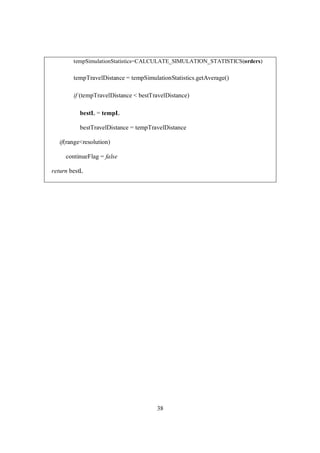 38
tempSimulationStatistics=CALCULATE_SIMULATION_STATISTICS(orders)
tempTravelDistance = tempSimulationStatistics.getAverage()
if (tempTravelDistance < bestTravelDistance)
bestL = tempL
bestTravelDistance = tempTravelDistance
if(range<resolution)
continueFlag = false
return bestL
 