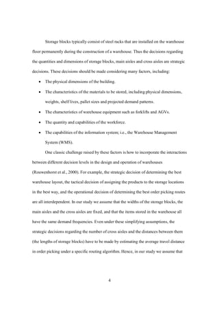 4
Storage blocks typically consist of steel racks that are installed on the warehouse
floor permanently during the construction of a warehouse. Thus the decisions regarding
the quantities and dimensions of storage blocks, main aisles and cross aisles are strategic
decisions. These decisions should be made considering many factors, including:
 The physical dimensions of the building.
 The characteristics of the materials to be stored, including physical dimensions,
weights, shelf lives, pallet sizes and projected demand patterns.
 The characteristics of warehouse equipment such as forklifts and AGVs.
 The quantity and capabilities of the workforce.
 The capabilities of the information system; i.e., the Warehouse Management
System (WMS).
One classic challenge raised by these factors is how to incorporate the interactions
between different decision levels in the design and operation of warehouses
(Rouwenhorst et al., 2000). For example, the strategic decision of determining the best
warehouse layout, the tactical decision of assigning the products to the storage locations
in the best way, and the operational decision of determining the best order picking routes
are all interdependent. In our study we assume that the widths of the storage blocks, the
main aisles and the cross aisles are fixed, and that the items stored in the warehouse all
have the same demand frequencies. Even under these simplifying assumptions, the
strategic decisions regarding the number of cross aisles and the distances between them
(the lengths of storage blocks) have to be made by estimating the average travel distance
in order picking under a specific routing algorithm. Hence, in our study we assume that
 