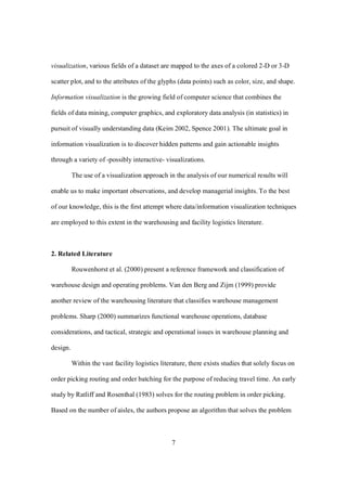 7
visualization, various fields of a dataset are mapped to the axes of a colored 2-D or 3-D
scatter plot, and to the attributes of the glyphs (data points) such as color, size, and shape.
Information visualization is the growing field of computer science that combines the
fields of data mining, computer graphics, and exploratory data analysis (in statistics) in
pursuit of visually understanding data (Keim 2002, Spence 2001). The ultimate goal in
information visualization is to discover hidden patterns and gain actionable insights
through a variety of -possibly interactive- visualizations.
The use of a visualization approach in the analysis of our numerical results will
enable us to make important observations, and develop managerial insights. To the best
of our knowledge, this is the first attempt where data/information visualization techniques
are employed to this extent in the warehousing and facility logistics literature.
2. Related Literature
Rouwenhorst et al. (2000) present a reference framework and classification of
warehouse design and operating problems. Van den Berg and Zijm (1999) provide
another review of the warehousing literature that classifies warehouse management
problems. Sharp (2000) summarizes functional warehouse operations, database
considerations, and tactical, strategic and operational issues in warehouse planning and
design.
Within the vast facility logistics literature, there exists studies that solely focus on
order picking routing and order batching for the purpose of reducing travel time. An early
study by Ratliff and Rosenthal (1983) solves for the routing problem in order picking.
Based on the number of aisles, the authors propose an algorithm that solves the problem
 