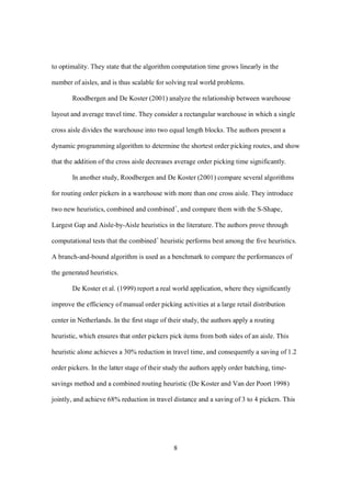 8
to optimality. They state that the algorithm computation time grows linearly in the
number of aisles, and is thus scalable for solving real world problems.
Roodbergen and De Koster (2001) analyze the relationship between warehouse
layout and average travel time. They consider a rectangular warehouse in which a single
cross aisle divides the warehouse into two equal length blocks. The authors present a
dynamic programming algorithm to determine the shortest order picking routes, and show
that the addition of the cross aisle decreases average order picking time significantly.
In another study, Roodbergen and De Koster (2001) compare several algorithms
for routing order pickers in a warehouse with more than one cross aisle. They introduce
two new heuristics, combined and combined+
, and compare them with the S-Shape,
Largest Gap and Aisle-by-Aisle heuristics in the literature. The authors prove through
computational tests that the combined+
heuristic performs best among the five heuristics.
A branch-and-bound algorithm is used as a benchmark to compare the performances of
the generated heuristics.
De Koster et al. (1999) report a real world application, where they significantly
improve the efficiency of manual order picking activities at a large retail distribution
center in Netherlands. In the first stage of their study, the authors apply a routing
heuristic, which ensures that order pickers pick items from both sides of an aisle. This
heuristic alone achieves a 30% reduction in travel time, and consequently a saving of 1.2
order pickers. In the latter stage of their study the authors apply order batching, time-
savings method and a combined routing heuristic (De Koster and Van der Poort 1998)
jointly, and achieve 68% reduction in travel distance and a saving of 3 to 4 pickers. This
 