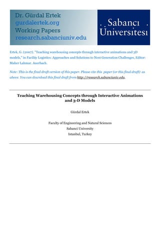 Ertek, G. (2007). "Teaching warehousing concepts through interactive animations and 3D
models," in Facility Logistics: Approaches and Solutions to Next Generation Challenges, Editor:
Maher Lahmar. Auerbach.

Note: This is the final draft version of this paper. Please cite this paper (or this final draft) as
above. You can download this final draft from http://research.sabanciuniv.edu.




     Teaching Warehousing Concepts through Interactive Animations
                           and 3-D Models


                                             Gürdal Ertek


                            Faculty of Engineering and Natural Sciences
                                          Sabanci University
                                           Istanbul, Turkey
 