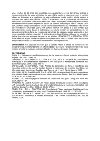 uma mulher de 39 anos com escoliose, que apresentava severa dor lombar crônica e
comprometimento de suas atividades de vida diária. Após o tratamento com o método
pilates as limitações e a qualidade de vida melhoraram muito, porém ainda existem e
precisam ser melhoradas (BLUM, 2002). O tratamento que é comumente utilizado para
melhora da dor lombar crônica são exercícios, laser, massagem e manipulação da coluna;
tratamentos físicos como acupuntura, escola da coluna, hidroterapia, TENS, tração, ultra-
som, pilates e terapia craniosacral são de valores desconhecidos ou ineficazes e não devem
ser considerados (MAHER, 2004). Um achado comum em atletas é a dor lombar, que
particularmente ocorre devido à sobrecarga na coluna lombar em conseqüência de um
comprometimento da força ou resistência isométrica de músculos desse segmento, e tem
como resultado a fadiga muscular. A aplicação do método Pilates melhorou ou impediu a
fadiga dos músculos eretores da espinha em atletas. (GONÇALVES e BARBOSA, 2005).
Entre todos os artigos revisados apenas um apresentou o método pilates como sendo uma
terapia desconhecida ou ineficaz no tratamento da lombalgia crônica.
CONCLUSÃO: Foi possível observar que o Método Pilates é eficaz na melhora da dor
lombar crônica, melhorando também a flexibilidade e a postura. Por ser um método de baixo
impacto articular e muscular pode ser utilizado em diversas áreas da fisioterapia.
REFERÊNCIAS
BLUM, C.L. Chiropractic and Pilates therapy for the treatment of adult scoliosis. Manipulative
Physiol Ther. 2002, 25(4): E3.
DONZELLI, S.; DI DOMENICA, E.; COVA, A.M.; GALLETTI, R.; GIUNTA, N.; Two different
techniques in the rehabilitation treatment of low back pain: a randomized controlled trial.
Eura Medicophys. 2006, 42(3): 205-10.
GONÇALVES, M.; BARBOSA, F.S.S. Análise de parâmetros de força e resistência dos
músculos eretores da espinha lombar durante a realização de exercício isométrico em
diferentes níveis de esforço. Rev Bras Med Esporte vol.11 no.2. Rio de Janeiro, 2005.
KOLYNIAK, I.E.G.; CAVALCANTI, S.M.B.; AOKI, M.S. Avaliação isocinética da musculatura
envolvida na flexão e extensão do tronco; efeito do método Pilates. Rev Bras Med Esporte,
2004, vol.10, no.6, p.487-490.
MAHER, C.G.; Effective physical treatment for chronic low back pain. Orthop Clin North Am.
2004, 35(1): 57-64.
RYDEARD ,R; LEGER, A; SMITH, D. Pilates-based therapeutic exercise: effect on subjects
with nonspecific chronic low back pain and functional disability: a randomized controlled trial.
J Orthop Sports Phys Ther. 2006 Jul; 36 (7): 472-84.
SEGAL, N.A.; HEIN, J.; BASFORD, J.R. The effects of Pilates training on flexibility and body
composition: an observational study. Arch Phys Med Rehabil. 2004, 85(12): 1977-81.
SILVA, M.C; FASSA, A.G.; VALLE, N.C.J. Dor lombar crônica em uma população adulta do
Sul do Brasil: prevalência e fatores associados. Cad. Saúde Pública vol.20 no.2 Rio de
Janeiro, 2004.
 