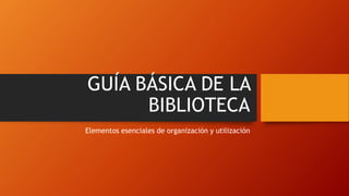 GUÍA BÁSICA DE LA
BIBLIOTECA
Elementos esenciales de organización y utilización
 
