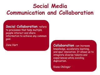 Social Media
Communication and Collaboration

Social Collaboration        refers
to processes that help multiple
people interact and share
information to achieve any common
goal.

Jane Hart                            Collaboration      can increase
                                     knowledge, accelerate learning,
                                     and spur innovation. It allows us to
                                     integrate diverse talents and
                                     experiences while avoiding
                                     duplication.

                                     Diana Oblinger
 