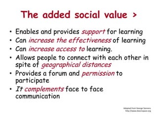 The added social value >
• Enables and provides support for learning
• Can increase the effectiveness of learning
• Can increase access to learning.
• Allows people to connect with each other in
  spite of geographical distances
• Provides a forum and permission to
  participate
• It complements face to face
  communication
                                    Adapted from George Siemens
                                      http://www.elearnspace.org
 