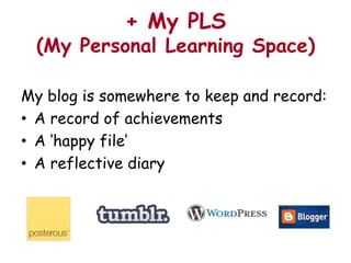 + My PLS
  (My Personal Learning Space)

My blog is somewhere to keep and record:
• A record of achievements
• A ‘happy file’
• A reflective diary
 