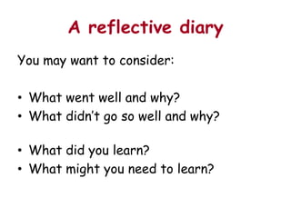 A reflective diary
You may want to consider:

• What went well and why?
• What didn’t go so well and why?

• What did you learn?
• What might you need to learn?
 