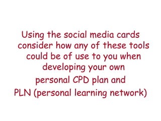Using the social media cards
 consider how any of these tools
   could be of use to you when
       developing your own
     personal CPD plan and
PLN (personal learning network)
 