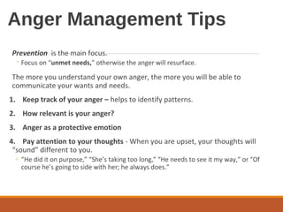 Anger Management Tips
Prevention is the main focus.
◦ Focus on “unmet needs,” otherwise the anger will resurface.
The more you understand your own anger, the more you will be able to
communicate your wants and needs.
1. Keep track of your anger – helps to identify patterns.
2. How relevant is your anger?
3. Anger as a protective emotion
4. Pay attention to your thoughts - When you are upset, your thoughts will
“sound” different to you.
◦ “He did it on purpose,” “She’s taking too long,” “He needs to see it my way,” or “Of
course he’s going to side with her; he always does.”
 