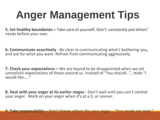 Anger Management Tips
5. Set healthy boundaries – Take care of yourself. Don’t constantly put others’
needs before your own.
6. Communicate assertively - Be clear in communicating what’s bothering you,
and ask for what you want. Refrain from communicating aggressively.
7. Check your expectations – We are bound to be disappointed when we set
unrealistic expectations of those around us. Instead of “You should…”, state “I
would like…..”
8. Deal with your anger at its earlier stages - Don’t wait until you can’t control
your anger. Work on your anger when it’s at a 5, or sooner.
9. Take responsibility – Don’t blame others for your anger. “You made me mad.”
 