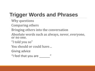 Trigger Words and Phrases
Why questions
Comparing others
Bringing others into the conversation
Absolute words such as always, never, everyone,
or no one.
“I told you so”
You should or could have…
Giving advice
“I feel that you are ______”
 