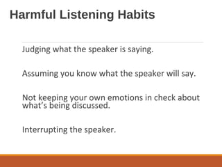 Harmful Listening Habits
Judging what the speaker is saying.
Assuming you know what the speaker will say.
Not keeping your own emotions in check about
what’s being discussed.
Interrupting the speaker.
 