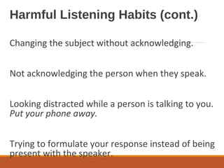 Harmful Listening Habits (cont.)
Changing the subject without acknowledging.
Not acknowledging the person when they speak.
Looking distracted while a person is talking to you.
Put your phone away.
Trying to formulate your response instead of being
present with the speaker.
 